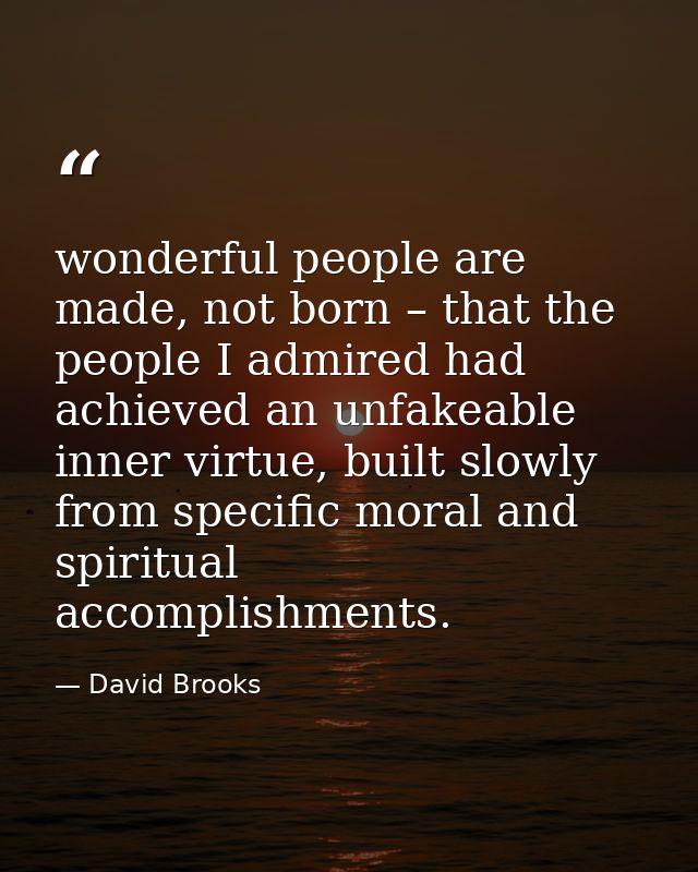 wonderful people are made, not born – that the people I admired had achieved an unfakeable inner virtue, built slowly fr — David Brooks
