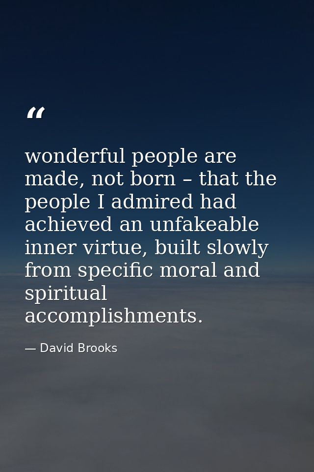 wonderful people are made, not born – that the people I admired had achieved an unfakeable inner virtue, built slowly fr — David Brooks