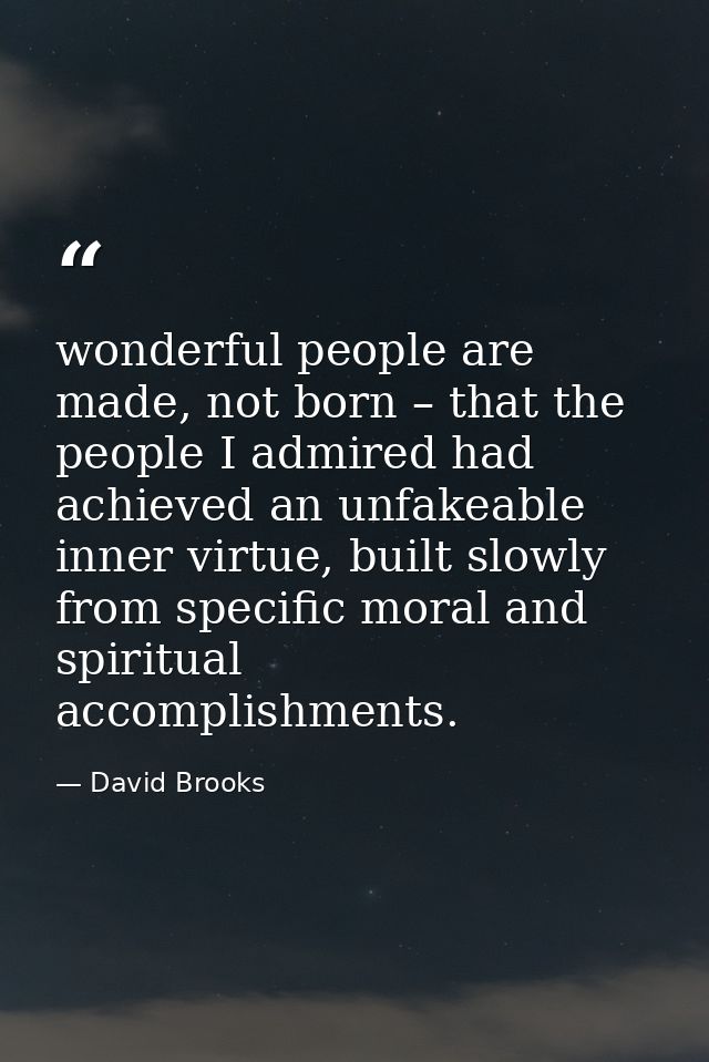 wonderful people are made, not born – that the people I admired had achieved an unfakeable inner virtue, built slowly fr — David Brooks