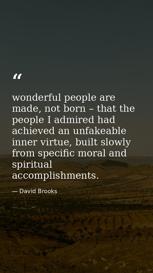 wonderful people are made, not born – that the people I admired had achieved an unfakeable inner virtue, built slowly fr — David Brooks