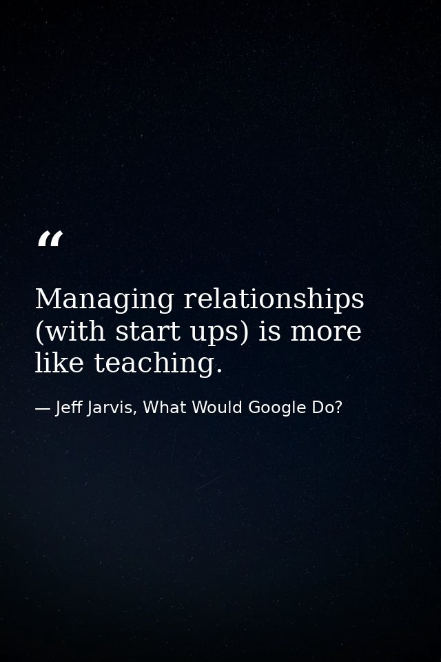Managing relationships (with start ups) is more like teaching. — Jeff Jarvis, What Would Google Do?