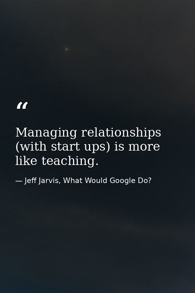 Managing relationships (with start ups) is more like teaching. — Jeff Jarvis, What Would Google Do?