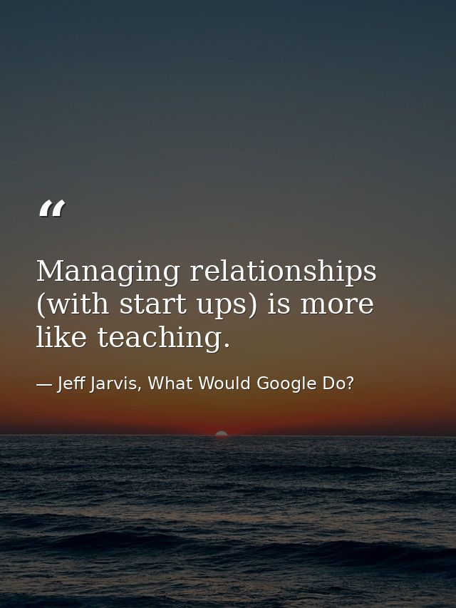 Managing relationships (with start ups) is more like teaching. — Jeff Jarvis, What Would Google Do?