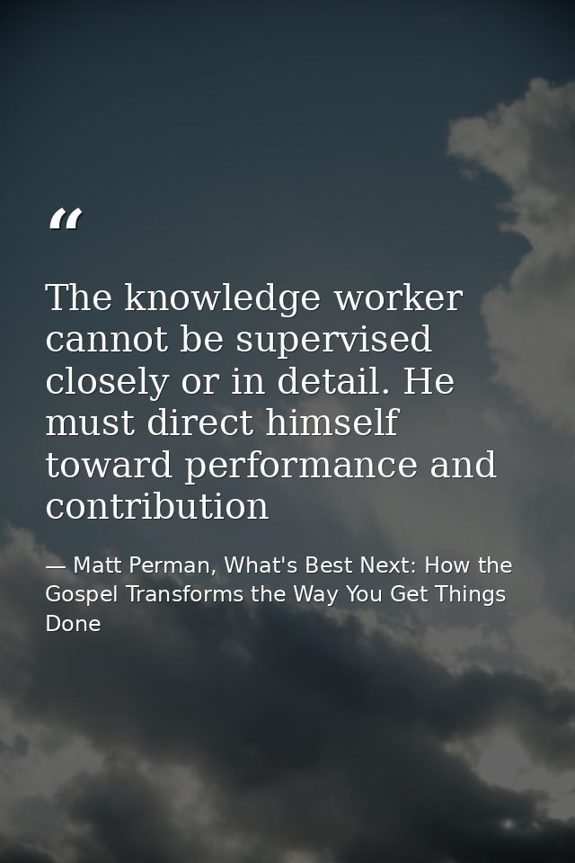 The knowledge worker cannot be supervised closely or in detail. He must direct himself toward performance and contributi — Matt Perman, What's Best Next: How the Gospel Transforms the Way You Get Things Done