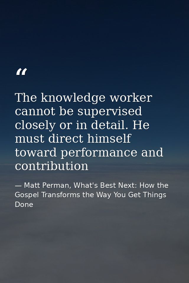 The knowledge worker cannot be supervised closely or in detail. He must direct himself toward performance and contributi — Matt Perman, What's Best Next: How the Gospel Transforms the Way You Get Things Done