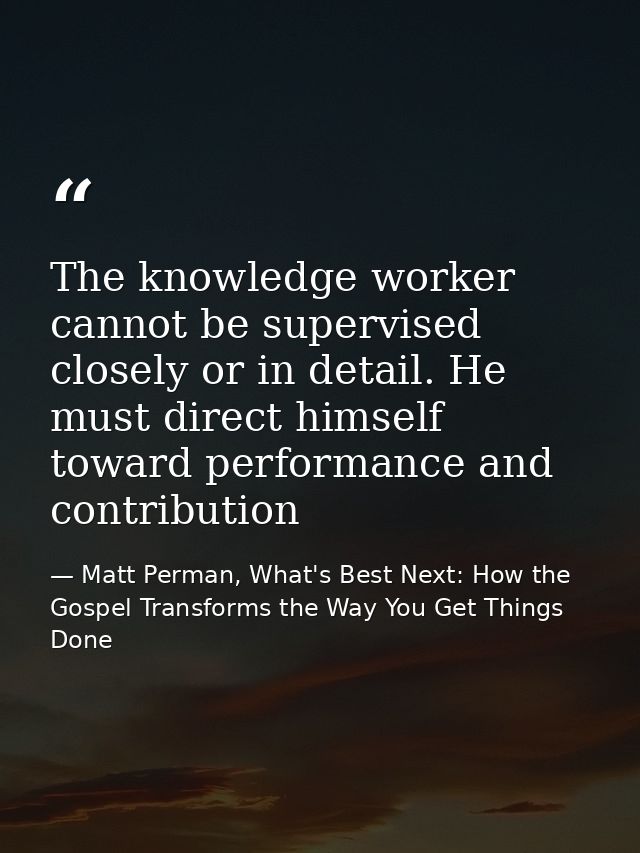 The knowledge worker cannot be supervised closely or in detail. He must direct himself toward performance and contributi — Matt Perman, What's Best Next: How the Gospel Transforms the Way You Get Things Done