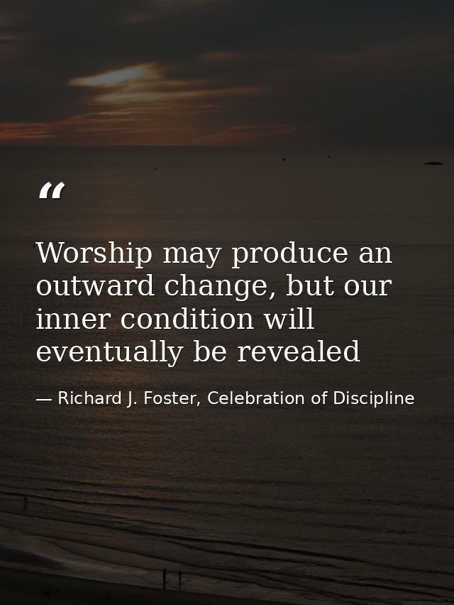Worship may produce an outward change, but our inner condition will eventually be revealed — Richard J. Foster, Celebration of Discipline