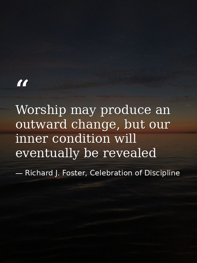 Worship may produce an outward change, but our inner condition will eventually be revealed — Richard J. Foster, Celebration of Discipline