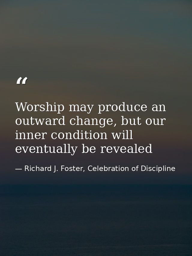 Worship may produce an outward change, but our inner condition will eventually be revealed — Richard J. Foster, Celebration of Discipline