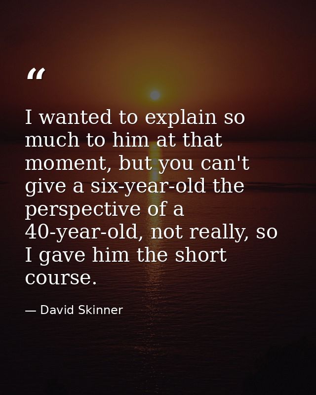 I wanted to explain so much to him at that moment, but you can't give a six-year-old the perspective of a 40-year-old, n — David Skinner