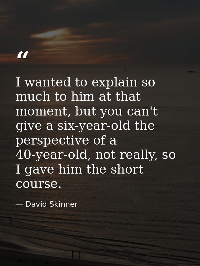 I wanted to explain so much to him at that moment, but you can't give a six-year-old the perspective of a 40-year-old, n — David Skinner