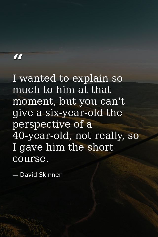 I wanted to explain so much to him at that moment, but you can't give a six-year-old the perspective of a 40-year-old, n — David Skinner