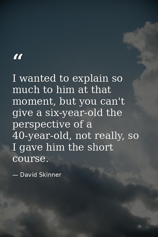 I wanted to explain so much to him at that moment, but you can't give a six-year-old the perspective of a 40-year-old, n — David Skinner