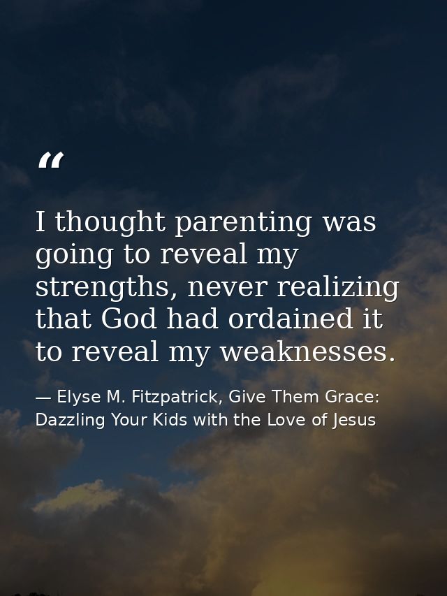 I thought parenting was going to reveal my strengths, never realizing that God had ordained it to reveal my weaknesses. — Elyse M. Fitzpatrick, Give Them Grace: Dazzling Your Kids with the Love of Jesus