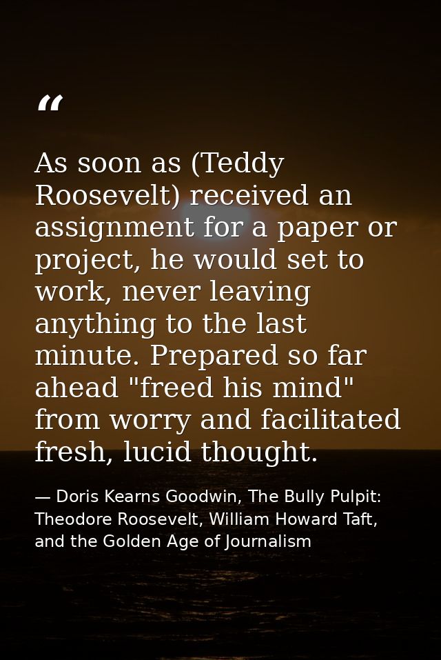 As soon as (Teddy Roosevelt) received an assignment for a paper or project, he would set to work, never leaving anything — Doris Kearns Goodwin, The Bully Pulpit: Theodore Roosevelt, William Howard Taft, and the Golden Age of Journalism