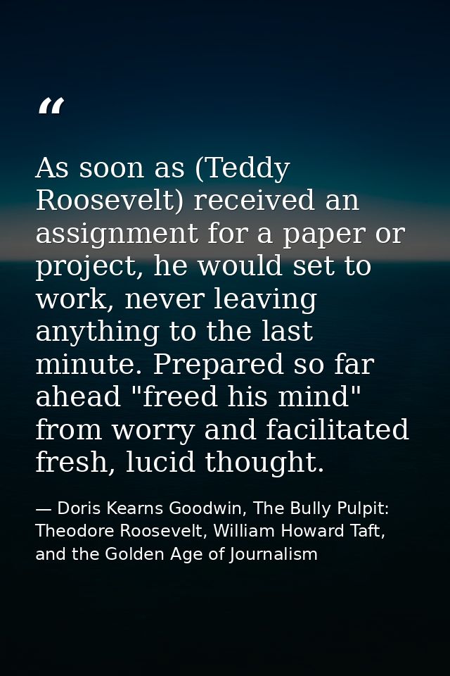 As soon as (Teddy Roosevelt) received an assignment for a paper or project, he would set to work, never leaving anything — Doris Kearns Goodwin, The Bully Pulpit: Theodore Roosevelt, William Howard Taft, and the Golden Age of Journalism