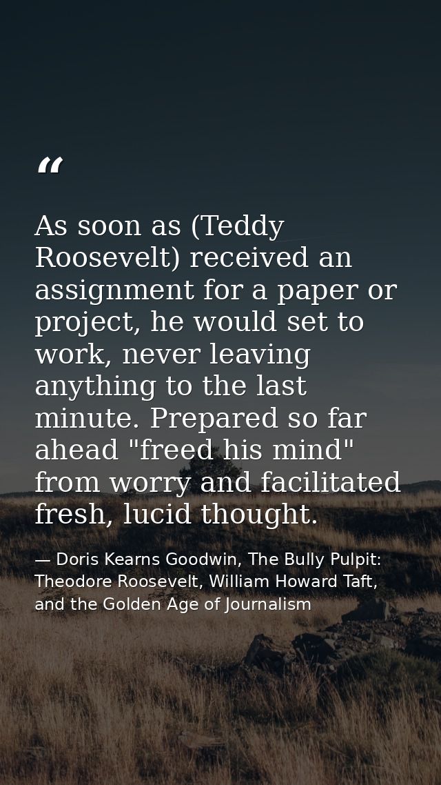 As soon as (Teddy Roosevelt) received an assignment for a paper or project, he would set to work, never leaving anything — Doris Kearns Goodwin, The Bully Pulpit: Theodore Roosevelt, William Howard Taft, and the Golden Age of Journalism