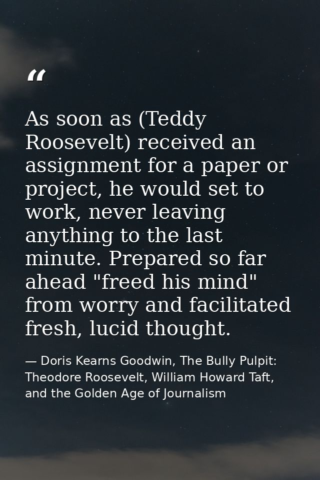 As soon as (Teddy Roosevelt) received an assignment for a paper or project, he would set to work, never leaving anything — Doris Kearns Goodwin, The Bully Pulpit: Theodore Roosevelt, William Howard Taft, and the Golden Age of Journalism