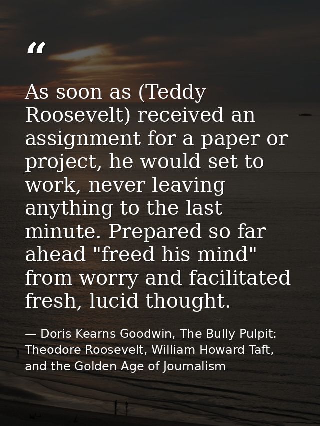 As soon as (Teddy Roosevelt) received an assignment for a paper or project, he would set to work, never leaving anything — Doris Kearns Goodwin, The Bully Pulpit: Theodore Roosevelt, William Howard Taft, and the Golden Age of Journalism