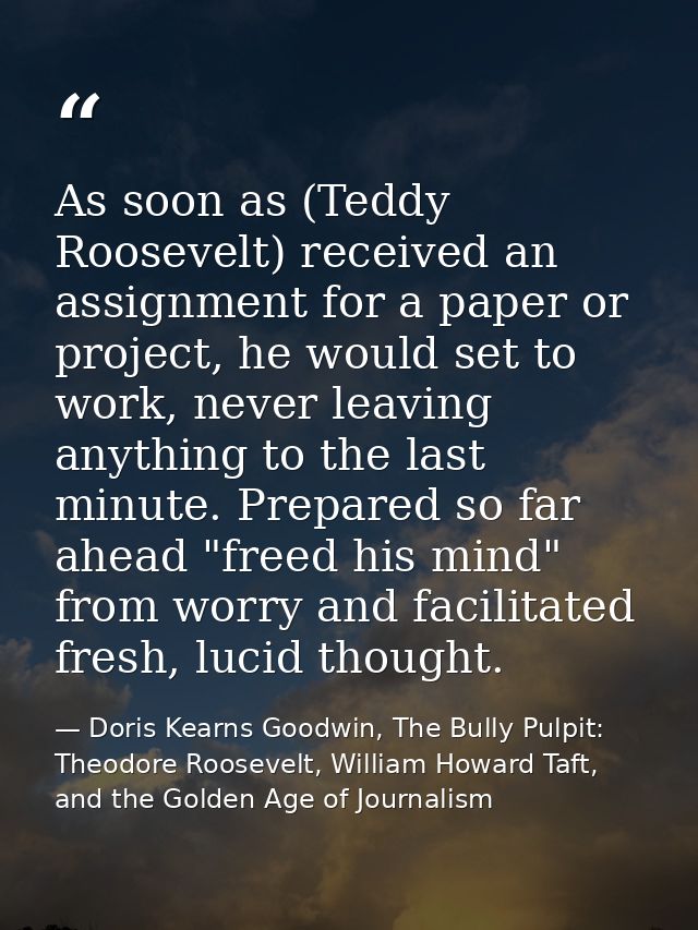 As soon as (Teddy Roosevelt) received an assignment for a paper or project, he would set to work, never leaving anything — Doris Kearns Goodwin, The Bully Pulpit: Theodore Roosevelt, William Howard Taft, and the Golden Age of Journalism