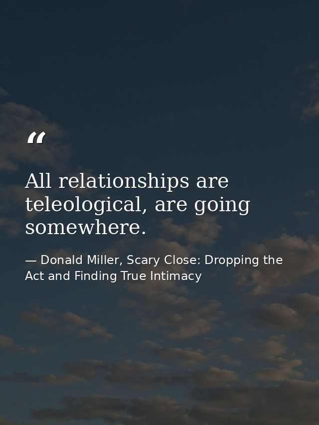 All relationships are teleological, are going somewhere. — Donald Miller, Scary Close: Dropping the Act and Finding True Intimacy