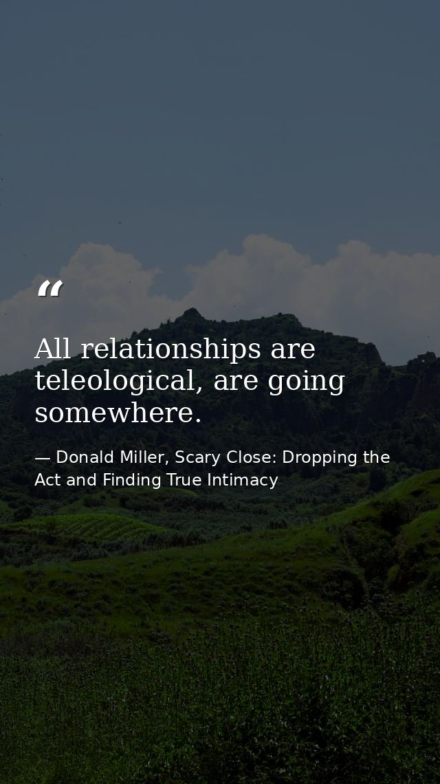 All relationships are teleological, are going somewhere. — Donald Miller, Scary Close: Dropping the Act and Finding True Intimacy