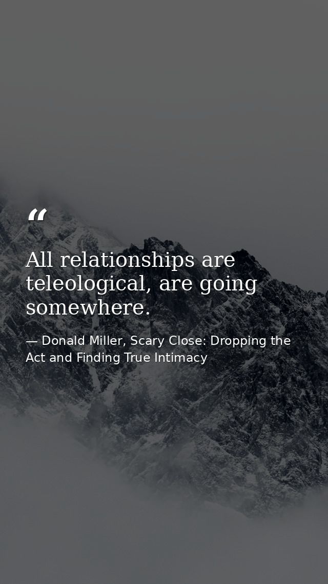 All relationships are teleological, are going somewhere. — Donald Miller, Scary Close: Dropping the Act and Finding True Intimacy