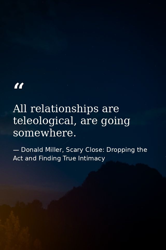 All relationships are teleological, are going somewhere. — Donald Miller, Scary Close: Dropping the Act and Finding True Intimacy