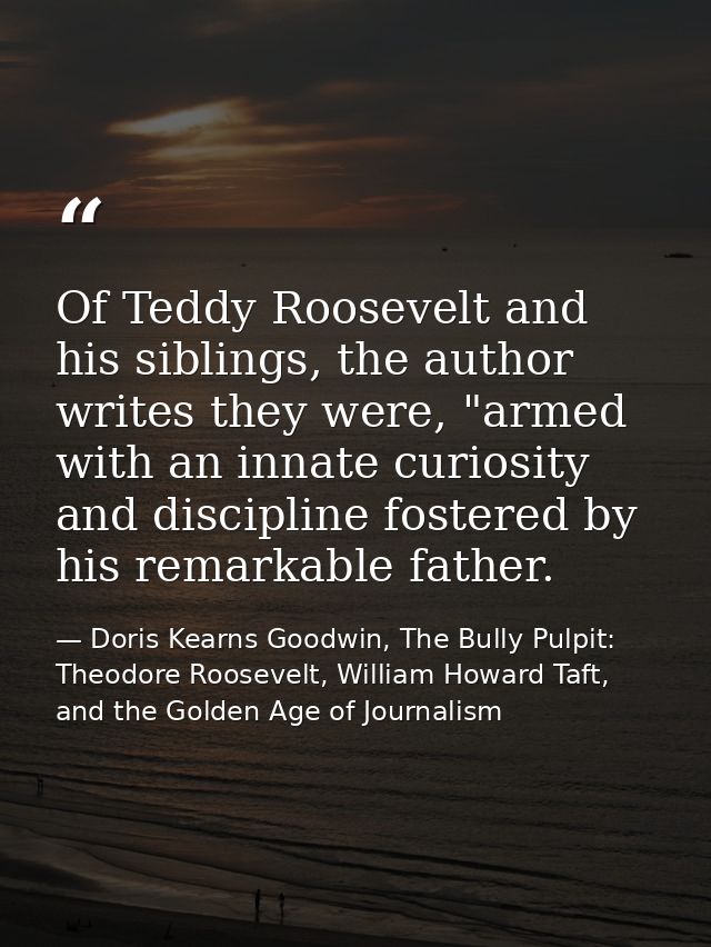 Of Teddy Roosevelt and his siblings, the author writes they were, "armed with an innate curiosity and discipline fostere — Doris Kearns Goodwin, The Bully Pulpit: Theodore Roosevelt, William Howard Taft, and the Golden Age of Journalism