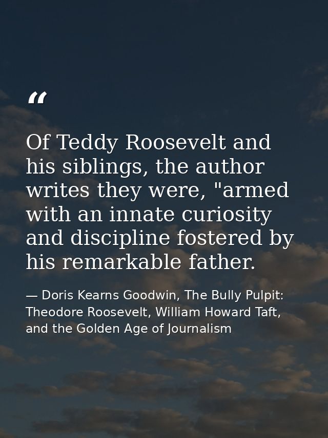 Of Teddy Roosevelt and his siblings, the author writes they were, "armed with an innate curiosity and discipline fostere — Doris Kearns Goodwin, The Bully Pulpit: Theodore Roosevelt, William Howard Taft, and the Golden Age of Journalism