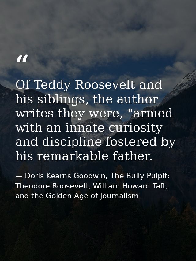Of Teddy Roosevelt and his siblings, the author writes they were, "armed with an innate curiosity and discipline fostere — Doris Kearns Goodwin, The Bully Pulpit: Theodore Roosevelt, William Howard Taft, and the Golden Age of Journalism