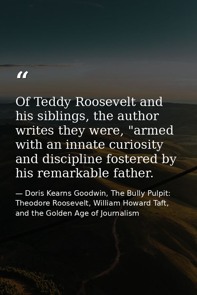 Of Teddy Roosevelt and his siblings, the author writes they were, "armed with an innate curiosity and discipline fostere — Doris Kearns Goodwin, The Bully Pulpit: Theodore Roosevelt, William Howard Taft, and the Golden Age of Journalism