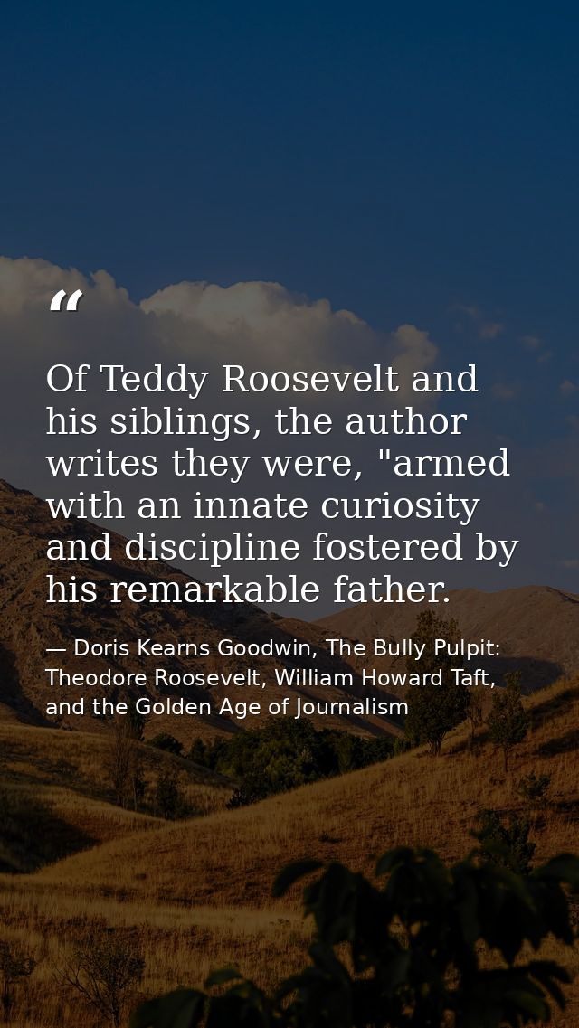 Of Teddy Roosevelt and his siblings, the author writes they were, "armed with an innate curiosity and discipline fostere — Doris Kearns Goodwin, The Bully Pulpit: Theodore Roosevelt, William Howard Taft, and the Golden Age of Journalism