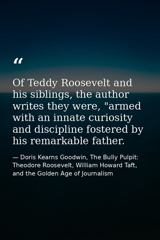 Of Teddy Roosevelt and his siblings, the author writes they were, "armed with an innate curiosity and discipline fostere — Doris Kearns Goodwin, The Bully Pulpit: Theodore Roosevelt, William Howard Taft, and the Golden Age of Journalism
