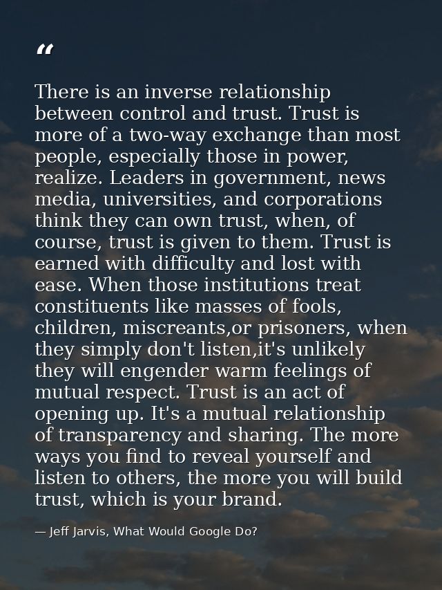 There is an inverse relationship between control and trust. Trust is more of a two-way exchange than most people, especi — Jeff Jarvis, What Would Google Do?