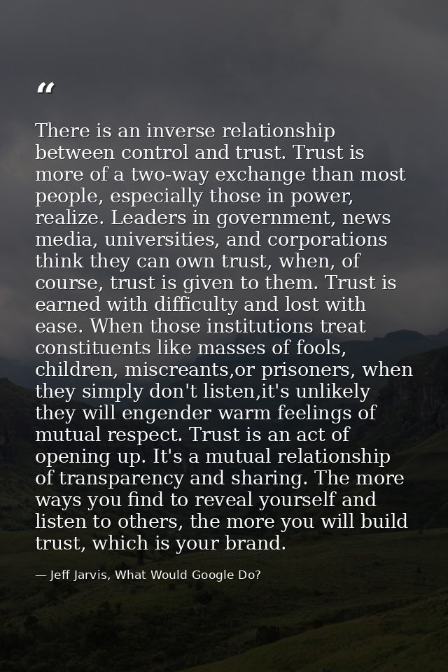 There is an inverse relationship between control and trust. Trust is more of a two-way exchange than most people, especi — Jeff Jarvis, What Would Google Do?