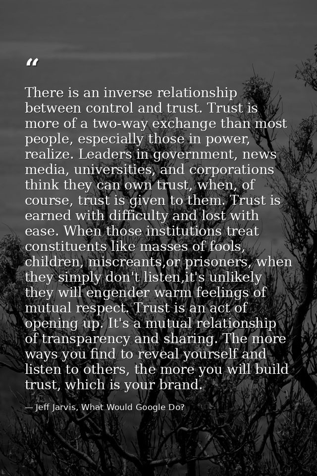 There is an inverse relationship between control and trust. Trust is more of a two-way exchange than most people, especi — Jeff Jarvis, What Would Google Do?