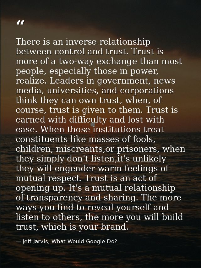 There is an inverse relationship between control and trust. Trust is more of a two-way exchange than most people, especi — Jeff Jarvis, What Would Google Do?