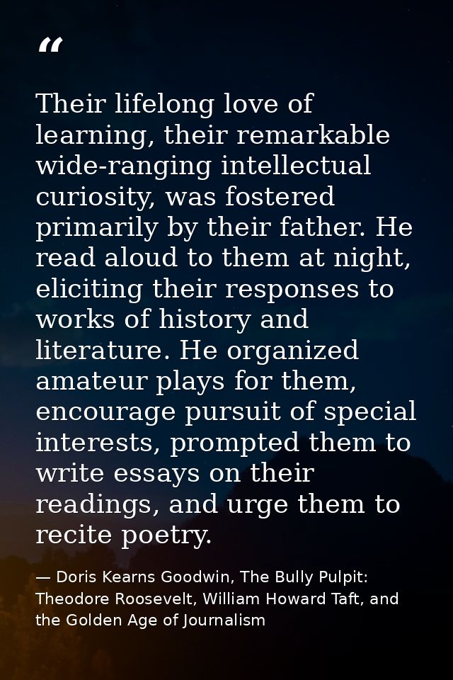 Their lifelong love of learning, their remarkable wide-ranging intellectual curiosity, was fostered primarily by their f — Doris Kearns Goodwin, The Bully Pulpit: Theodore Roosevelt, William Howard Taft, and the Golden Age of Journalism