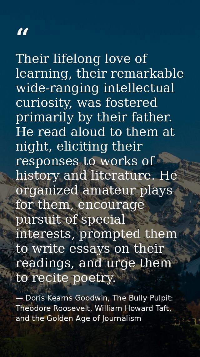 Their lifelong love of learning, their remarkable wide-ranging intellectual curiosity, was fostered primarily by their f — Doris Kearns Goodwin, The Bully Pulpit: Theodore Roosevelt, William Howard Taft, and the Golden Age of Journalism