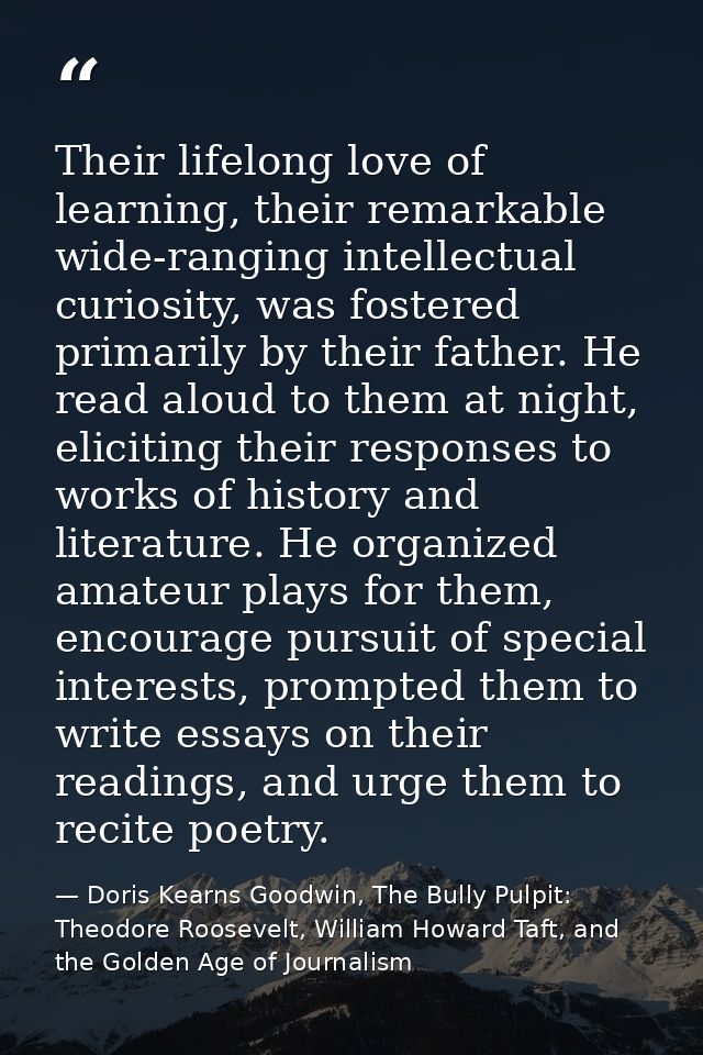 Their lifelong love of learning, their remarkable wide-ranging intellectual curiosity, was fostered primarily by their f — Doris Kearns Goodwin, The Bully Pulpit: Theodore Roosevelt, William Howard Taft, and the Golden Age of Journalism