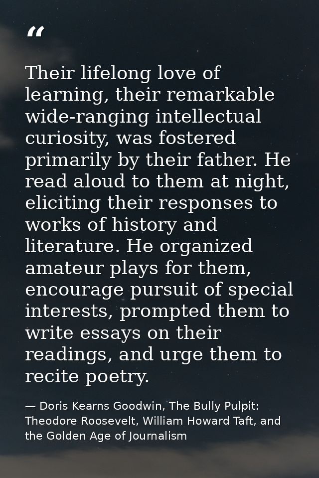 Their lifelong love of learning, their remarkable wide-ranging intellectual curiosity, was fostered primarily by their f — Doris Kearns Goodwin, The Bully Pulpit: Theodore Roosevelt, William Howard Taft, and the Golden Age of Journalism