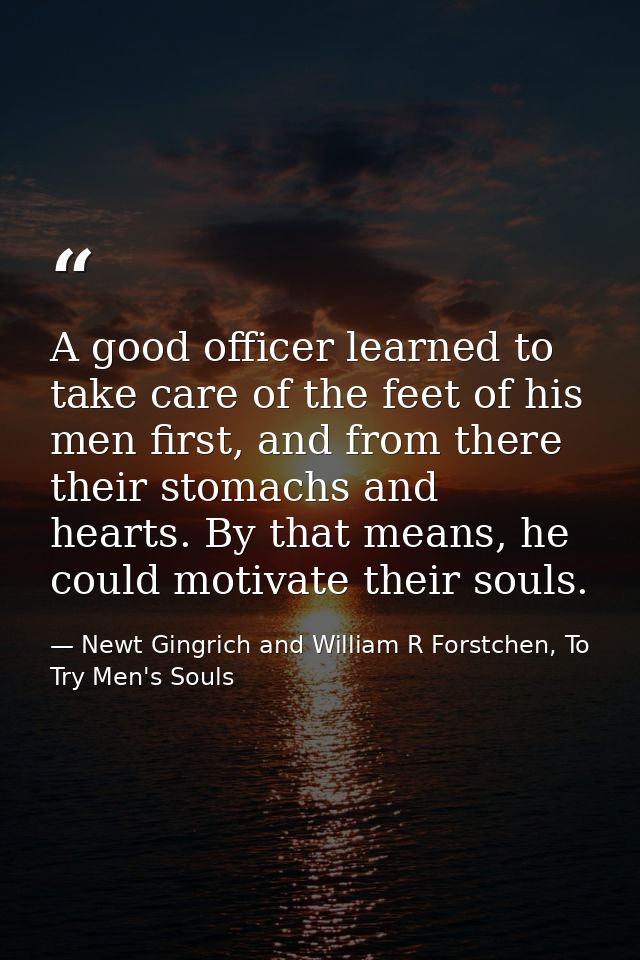 A good officer learned to take care of the feet of his men first, and from there their stomachs and hearts. By that mean — Newt Gingrich and William R Forstchen, To Try Men's Souls