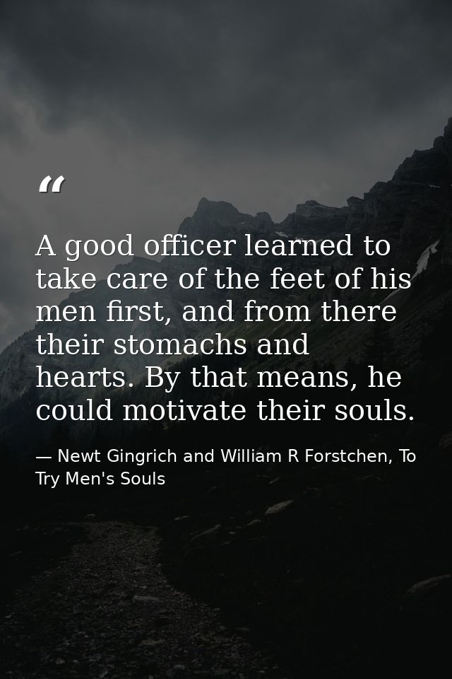 A good officer learned to take care of the feet of his men first, and from there their stomachs and hearts. By that mean — Newt Gingrich and William R Forstchen, To Try Men's Souls