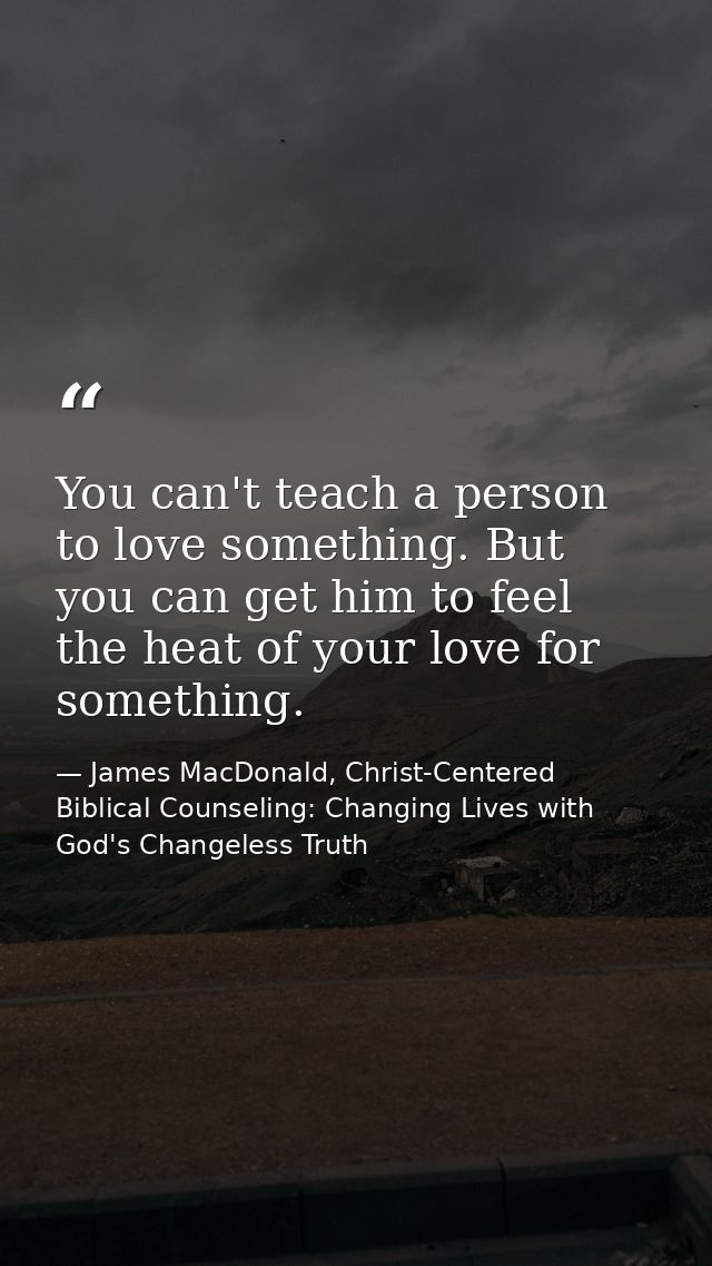 You can't teach a person to love something. But you can get him to feel the heat of your love for something. — James MacDonald, Christ-Centered Biblical Counseling: Changing Lives with God's Changeless Truth