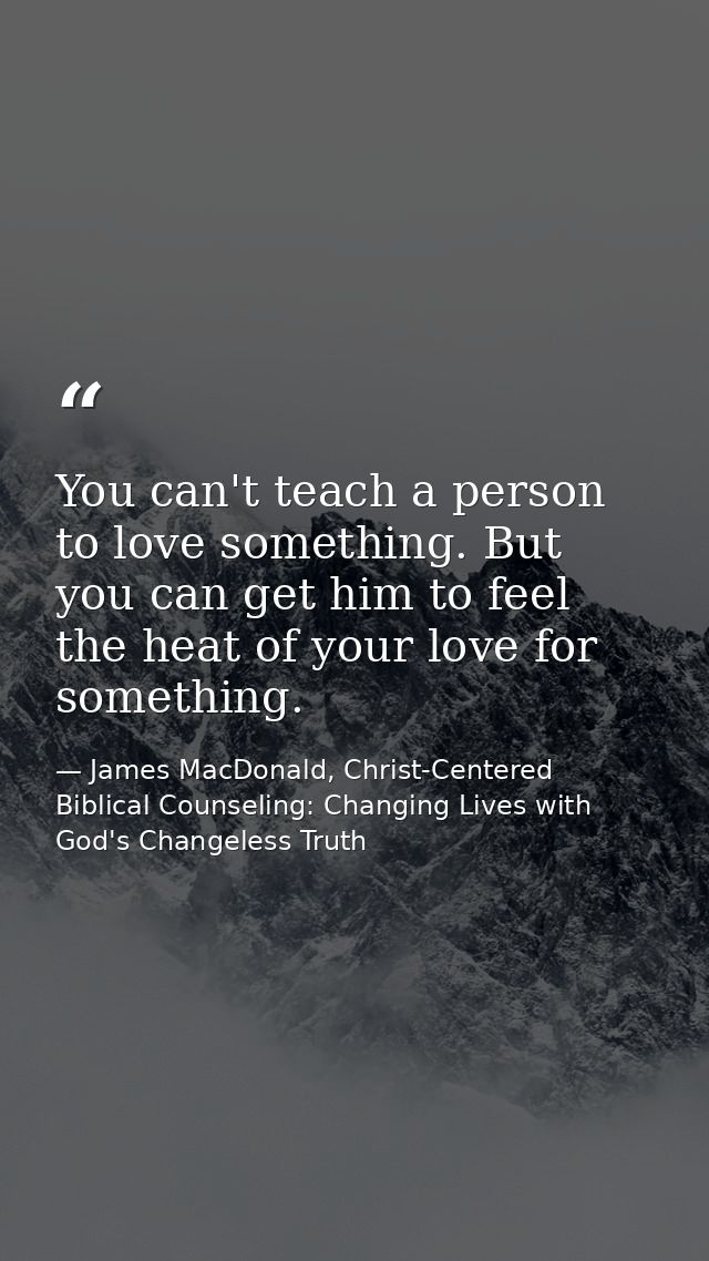 You can't teach a person to love something. But you can get him to feel the heat of your love for something. — James MacDonald, Christ-Centered Biblical Counseling: Changing Lives with God's Changeless Truth