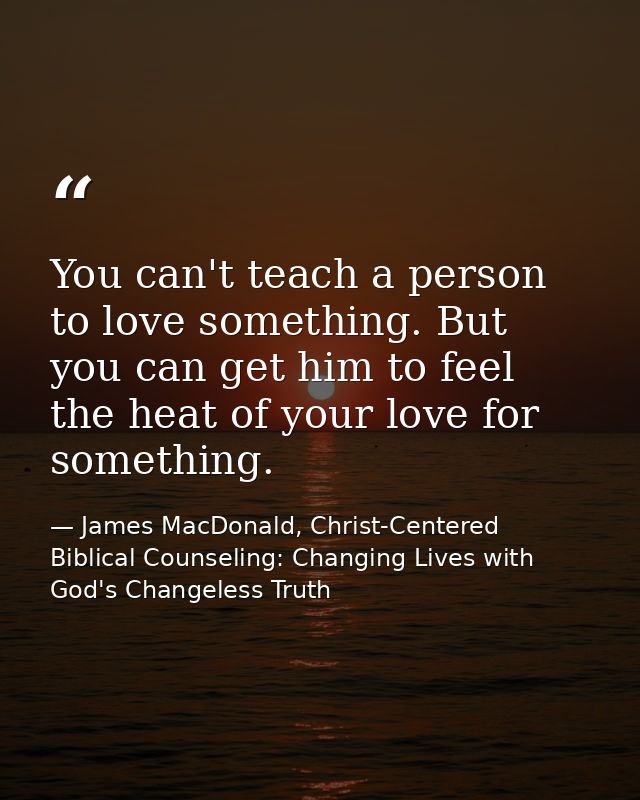 You can't teach a person to love something. But you can get him to feel the heat of your love for something. — James MacDonald, Christ-Centered Biblical Counseling: Changing Lives with God's Changeless Truth