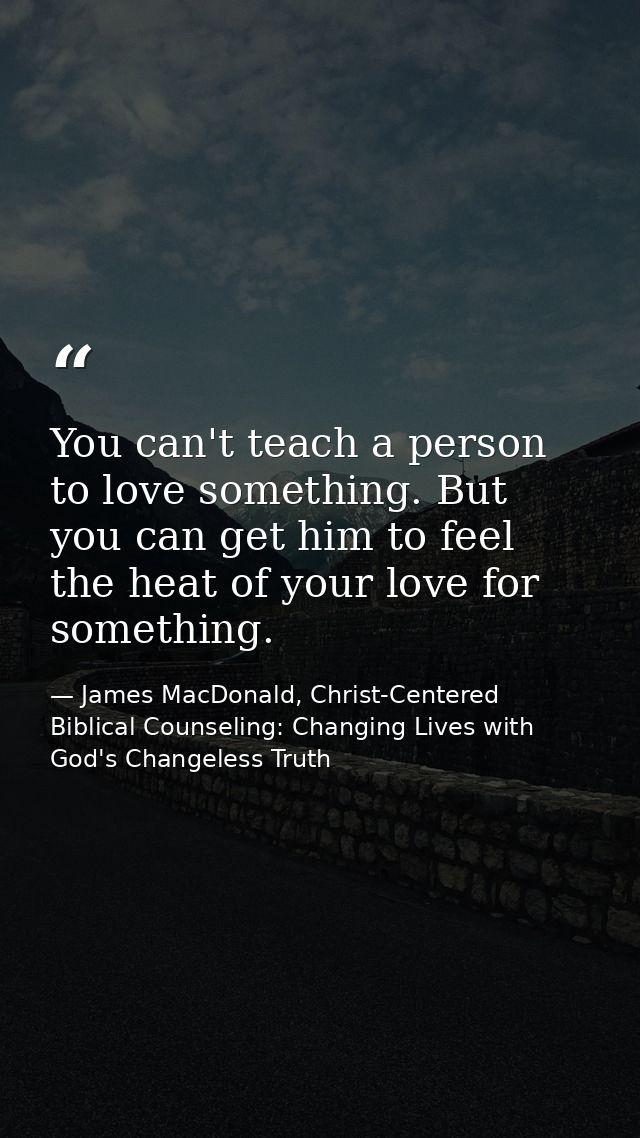 You can't teach a person to love something. But you can get him to feel the heat of your love for something. — James MacDonald, Christ-Centered Biblical Counseling: Changing Lives with God's Changeless Truth