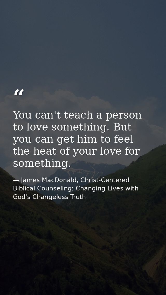 You can't teach a person to love something. But you can get him to feel the heat of your love for something. — James MacDonald, Christ-Centered Biblical Counseling: Changing Lives with God's Changeless Truth