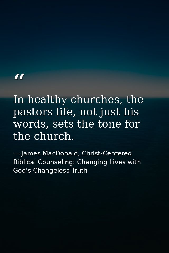 In healthy churches, the pastors life, not just his words, sets the tone for the church. — James MacDonald, Christ-Centered Biblical Counseling: Changing Lives with God's Changeless Truth